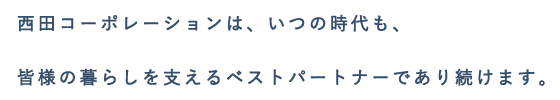 西田コーポレーションは、いつの時代も、皆様の暮らしを支えるベストパートナーであり続けます。